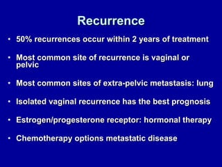 Recurrence 50% recurrences occur within 2 years of treatment Most common site of recurrence is vaginal or pelvic Most common sites of extra-pelvic metastasis: lung Isolated vaginal recurrence has the best prognosis Estrogen/progesterone receptor: hormonal therapy Chemotherapy options metastatic disease 