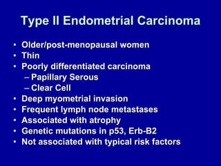 Type II Endometrial Carcinoma Older/post-menopausal women Thin Poorly differentiated carcinoma Papillary Serous Clear Cell Deep myometrial invasion Frequent lymph node metastases Associated with atrophy Genetic mutations in p53, Erb-B2 Not associated with typical risk factors 