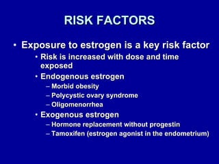 RISK FACTORS Exposure to estrogen is a key risk factor Risk is increased with dose and time exposed Endogenous estrogen Morbid obesity Polycystic ovary syndrome Oligomenorrhea Exogenous estrogen Hormone replacement without progestin Tamoxifen (estrogen agonist in the endometrium) 