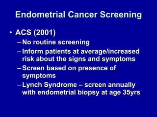 Endometrial Cancer Screening ACS (2001) No routine screening  Inform patients at average/increased risk about the signs and symptoms Screen based on presence of symptoms Lynch Syndrome – screen annually with endometrial biopsy at age 35yrs 