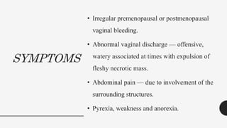 SYMPTOMS
• Irregular premenopausal or postmenopausal
vaginal bleeding.
• Abnormal vaginal discharge — offensive,
watery associated at times with expulsion of
fleshy necrotic mass.
• Abdominal pain — due to involvement of the
surrounding structures.
• Pyrexia, weakness and anorexia.
 