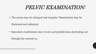 PELVIC EXAMINATION:
• The uterus may be enlarged and irregular. Parametrium may be
thickened and indurated.
• Speculum examination may reveal a polypoidal mass protruding out
through the external os.
 