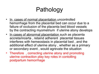 Pathology
• In cases of normal placentation uncontrolled
hemorrhage from the placental bed can occur due to a
faliure of occlusion of the placenta bed blood vessels
by the contracting myometrium if uterine atony develops
• In cases of abnormal placentation such as placenta
accreta/incerta , retaind adherent placental tissues
interferes with hemeostasis in placental bed , and the
additional effect of uterine atony , whether as a primary
or secondary event , would agrevate the situation
• Therefore , correcting uterine atony and promoting
uterine contraction play key roles in contolling
postpartum hemorrhage
 