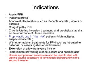 Indications
• Atonic PPH
• Placenta previa
• Abnormal placentation such as Placenta accreta , increta or
percreta
• Coagulopathy PPh
• Chronic Uterine inversion treatment and prophylaxis against
acute recurrence of uterine inversion
• Prophylactic use in “high risk” patients (high multiples,
suspected accreta )
• With other adjunct treatments for PPH such as intrauterine
balloons or vesels ligation or embolization
• Extension of a low transverse incision
• leiomyomata preventing uterine closure and haemostasis
• Uterine compression sutures can also be used to deal with
uterine trauma secondary to termination of pregnancy in the
second trimester.
 