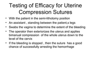 Testing of Efficacy for Uterine
Compression Sutures
• With the patient in the semi-lithotomy position
• An assistant , standing between the patient,s legs
• Swabs the vagina to determine the extent of the bleeding
• The operator then exteriorizes the uterus and applies
bimanual compression of the whole uterus down to the
level of the cervix
• If the bleeding is stopped , then the suture has a good
chance of successfully arresting the hemorrhage
 