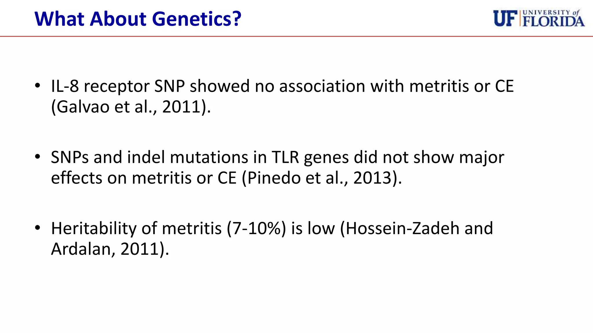 • IL-8 receptor SNP showed no association with metritis or CE
(Galvao et al., 2011).
• SNPs and indel mutations in TLR genes did not show major
effects on metritis or CE (Pinedo et al., 2013).
• Heritability of metritis (7-10%) is low (Hossein-Zadeh and
Ardalan, 2011).
What About Genetics?
 