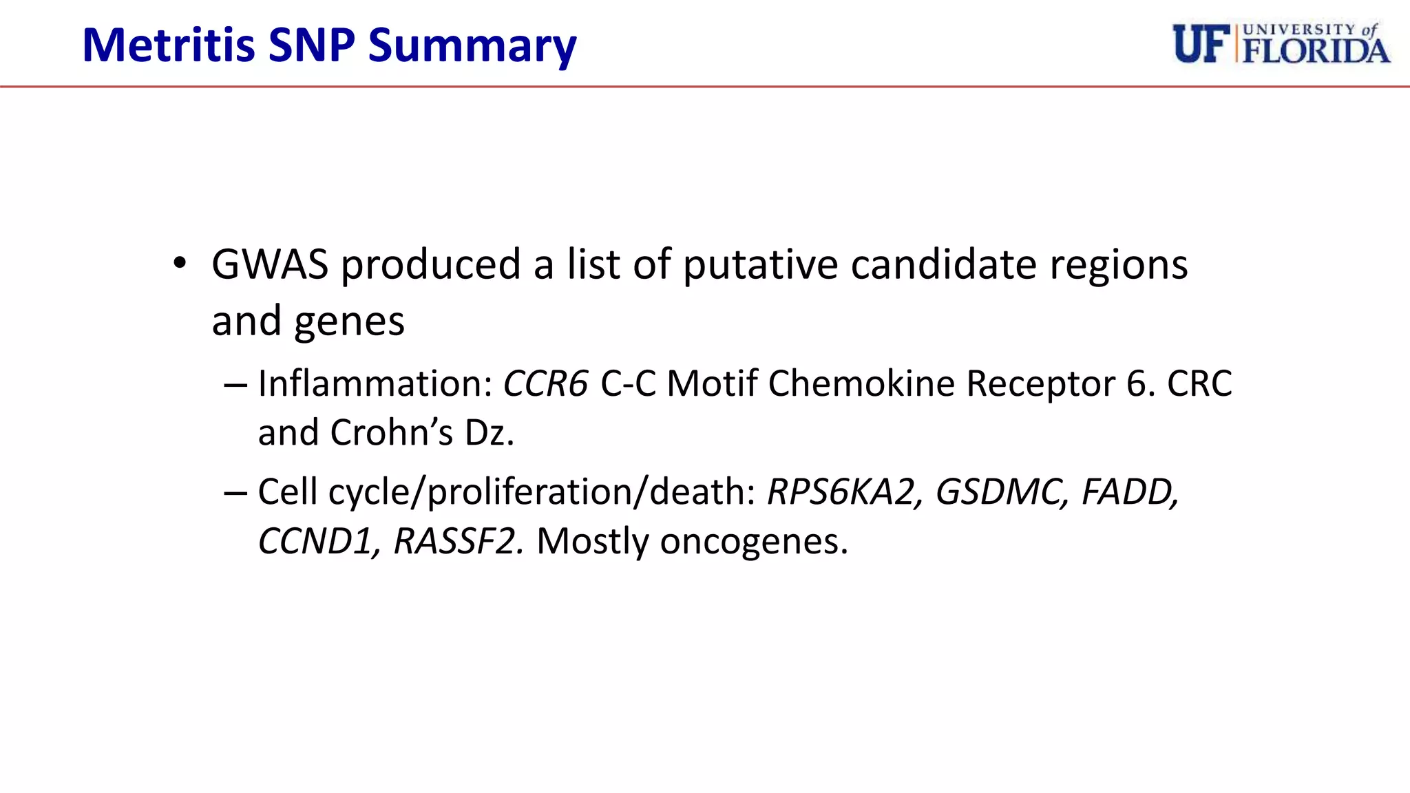 • GWAS produced a list of putative candidate regions
and genes
– Inflammation: CCR6 C-C Motif Chemokine Receptor 6. CRC
and Crohn’s Dz.
– Cell cycle/proliferation/death: RPS6KA2, GSDMC, FADD,
CCND1, RASSF2. Mostly oncogenes.
Metritis SNP Summary
 