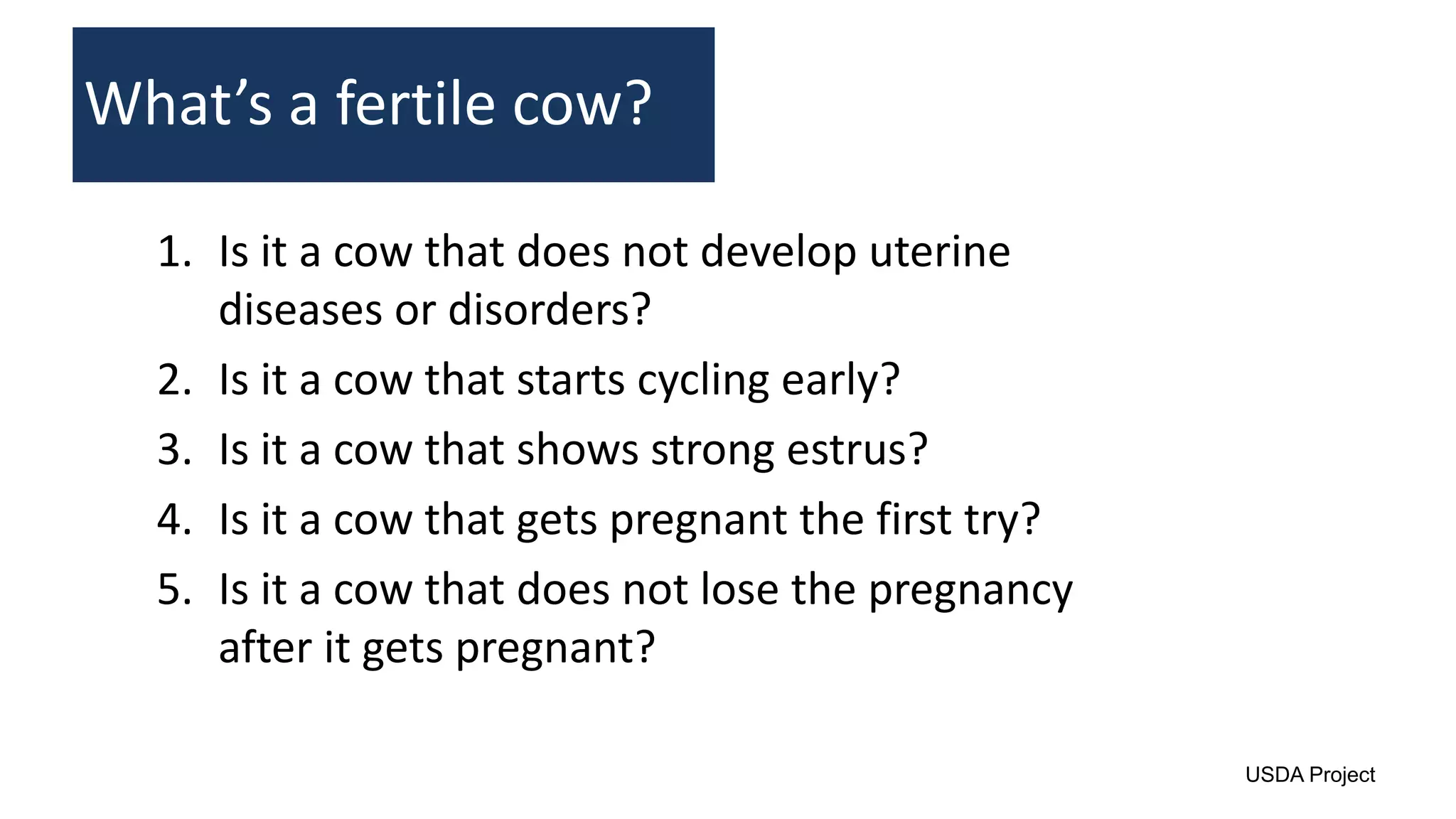 1. Is it a cow that does not develop uterine
diseases or disorders?
2. Is it a cow that starts cycling early?
3. Is it a cow that shows strong estrus?
4. Is it a cow that gets pregnant the first try?
5. Is it a cow that does not lose the pregnancy
after it gets pregnant?
What’s a fertile cow?
USDA Project
 