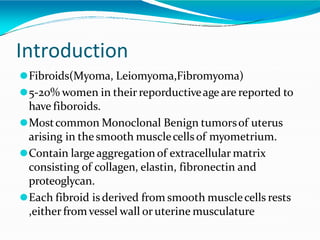 Introduction
⚫Fibroids(Myoma, Leiomyoma,Fibromyoma)
⚫5-20% women in theirreporductiveage are reported to
have fiboroids.
⚫Mostcommon Monoclonal Benign tumorsof uterus
arising in the smooth musclecellsof myometrium.
⚫Contain large aggregation of extracellular matrix
consisting of collagen, elastin, fibronectin and
proteoglycan.
⚫Each fibroid is derived from smooth musclecells rests
,either fromvessel wall oruterine musculature
 