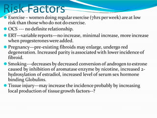 Risk Factors
⚫ Exercise – womendoing regularexercise (7hrs perweek) areat low
risk than thosewho do notdoexercise.
⚫ OCS --- nodefinite relationship.
⚫ ERT—variablereports—no increase, minimal increase, more increase
when progesteroneswereadded.
⚫ Pregnancy—pre-existing fibroids may enlarge, undergo red
degeneration. Increased parity is associated with lower incidenceof
fibroid.
⚫ Smoking---decreases by decreased conversion of androgen toestrone
caused by inhibition of aromatase enzyme by nicotine, increased 2-
hydroxylation of estradiol, increased level of serum sex hormone
binding Globulins.
⚫ Tissue injury—may increase the incidence probably by increasing
local production of tissuegrowth factors--?
 