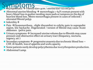 Symptoms
⚫ Asymptomatic  Fibroid size<4cm / uterinesize <12 cm(50%)
⚫ Abnormal uterine bleeding  menorrhagia > 64% woman presentwith
heavy blood loss in gushes needing more pads ortamponson thedayof
heaviest blood loss. Metro menorrhagia present in cases of infected /
ulcerated fibroid polyp.
⚫ Infertility
⚫ Pain Dysmenorrhoea., slight discomfort to colicky pain in suprapubic
region, low backache. Degenerated / torsion of fibroid may cause Acute
abdomen /pelvic pain.
⚫ Urinarysymptoms  Increased uterinevolumedue to fibroids maycause
pressure and obstructive effect on urinary tract (frequency, nocturia,
urgency, uti )
⚫ Secondarysymptoms  progressiveanaemia due tochronic blood loss --
CHF, ill-health, lossof appetiteand work capacity.
⚫ Some patients rarelydevelop polycythemia due toerythropoiten production.
⚫ Abdominal Lump.
 