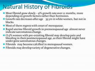 Natural History of Fibroids
⚫ Most fibroid grow slowly - 9% growth rateover 12 months, more
depending on growth factors ratherthan hormones.
⚫ Growth ratedecreasesafterage 35 yrs in whitewomen, but not in
blacks.
⚫ Mostof them regresswith onsetof menopause.
⚫ Rapid uterine fibroid growth in premenopausal age almost never
indicatesarcomatouschange.
⚫ O.5% women with pre-exisiting fibroid may develop pain and
bleeding in theirpostmenopausal age, as their fibroid might have
undergonesarcomatouschanges.
⚫ Fibroids may becomecalcified in menopausal women.
⚫ Fibroids maydevelopvariety of degenerativechanges.
 