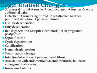 Degenerative Changes
⚫Subserosal fibroid sessile  pedunculated  torsion  acute
abdominal pain.
Detached  wandering fibroid  get attached toother
peritoneal structure  parasite Fibroid.
⚫Hyalinedegeneration
⚫Fattydegeneration
⚫Red degeneration (Aseptic Necrobiosis)  in pregnancy,
postpartum
⚫Saponification
⚫Cysticdegeneration
⚫Calcification
⚫Hemorrhagic, torsion
⚫Sarcomatous changes
⚫Infection/ulceration of pedunculated fibroid
⚫Associationwith endometrial Ca, endometriosis, follicular
enlargement of ovaries.
⚫Inversionof uterus
 