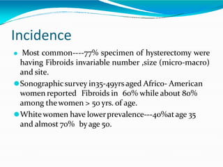 Incidence
⚫ Most common----77% specimen of hysterectomy were
having Fibroids invariable number ,size (micro-macro)
and site.
⚫Sonographicsurvey in35-49yrsaged Africo- American
women reported Fibroids in 60% while about 80%
among thewomen > 50 yrs. of age.
⚫Whitewomen have lowerprevalence---40%atage 35
and almost 70% byage 50.
 