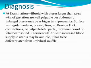 Diagnosis
⚫PA Examination—fibroid with uterus larger than 12-14
wks. of gestation are well palpable per abdomen .
Enlarged uterus may be as big as term pregnancy. Surface
is irregular nodular, bossed, firm, no Braxton Hick
contractions, no palpable fetal parts , movementsand no
fetal heart sound . uterinesoufflédue to increased blood
supply to uterus may be audible, it has to be
differentiated from umbilical soufflé.
 