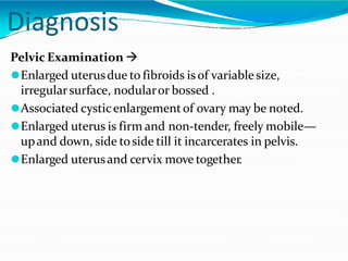 Diagnosis
Pelvic Examination 
⚫Enlarged uterusdue to fibroids is of variablesize,
irregularsurface, nodularor bossed .
⚫Associated cysticenlargementof ovary may be noted.
⚫Enlarged uterus is firm and non-tender, freely mobile—
upand down, side toside till it incarcerates in pelvis.
⚫Enlarged uterusand cervix move together.
 