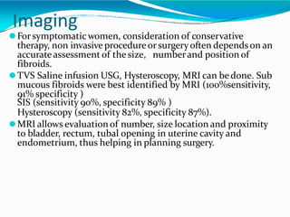 Imaging
⚫Forsymptomaticwomen, consideration of conservative
therapy, non invasive procedureorsurgeryoften depends on an
accurateassessment of the size, numberand position of
fibroids.
⚫TVS Saline infusion USG, Hysteroscopy, MRI can be done. Sub
mucous fibroids were best identified by MRI (100%sensitivity,
91% specificity )
SIS (sensitivity 90%, specificity 89% )
Hysteroscopy (sensitivity 82%, specificity 87%).
⚫MRI allows evaluationof number, size location and proximity
to bladder, rectum, tubal opening in uterine cavity and
endometrium, thus helping in planning surgery.
 