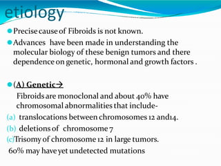 etiology
⚫Precisecauseof Fibroids is not known.
⚫Advances have been made in understanding the
molecular biology of these benign tumors and there
dependence on genetic, hormonal and growth factors .
⚫(A) Genetic
Fibroidsare monoclonal and about 40% have
chromosomal abnormalities that include-
(a) translocations between chromosomes 12 and14.
(b) deletionsof chromosome 7
(c)Trisomyof chromosome 12 in large tumors.
60% may haveyet undetected mutations
 