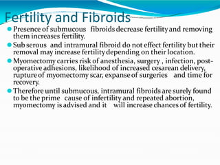 Fertility and Fibroids
⚫Presence of submucous fibroidsdecrease fertilityand removing
them increases fertility.
⚫Sub serous and intramural fibroid do not effect fertility but their
removal may increase fertilitydepending on their location.
⚫Myomectomy carries risk of anesthesia, surgery , infection, post-
operative adhesions, likelihood of increased cesarean delivery,
ruptureof myomectomy scar, expanseof surgeries and time for
recovery.
⚫Therefore until submucous, intramural fibroids are surely found
to be the prime cause of infertility and repeated abortion,
myomectomy is advised and it will increase chances of fertility.
 