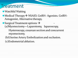 Treatment
⚫Watchful Waiting
⚫Medical Therapy NSAID, GnRH- Agonists. GnRH-
Antagonist, Alternativetherapy.
⚫Surgical Treatmentoptions  -
(a)Myomectomy—Laparotomy, laparoscopy,
Hysteroscopy, cesarean section and concurrent
myomectomy.
(b)Uterine Artery Embolizationand occlusion.
(c)Endometrial ablation.
 