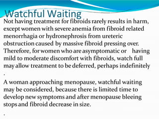 Watchful Waiting
Not having treatment for fibroids rarely results in harm,
exceptwomen with severeanemia from fibroid related
menorrhagia or hydronephrosis from ureteric
obstructioncaused by massive fibroid pressing over.
Therefore, forwomen who areasymptomatic or having
mild to moderate discomfort with fibroids, watch full
mayallow treatment to be deferred, perhaps indefinitely
.
A woman approaching menopause, watchful waiting
may be considered, because there is limited time to
develop new symptoms and after menopause bleeing
stops and fibroid decrease in size.
.
 