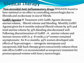 Medical Therapy
Non steroidal Anti inflammatory drugsNSAIDS found to
have minimal or no effect in controlling menorrhagia due to
fibroidsand nodecrease in sizeof fibrids.
GnRH Agonist Treatment with GnRh Agonist decrease
uterinevolume, fibroid volume and bleeding. Monthly GnRH
Agonistgiven for 6 months reduced fibroid volume by 30% and
total uterinevolume by 35%.bleeding also decreased well.
Following discontinuation of GnRH –A , uterine volume and
menses returns with in 4--8 weeks,2/3rd women remained
asymptomatic for 8-12 months. 95% women developed side
effectsof hypoestrogen--- iatrogenic menopuase and
oseoporosis.Add back therapygiven concurrently reduces these
sideeffcts.GnRH-a is recommended as temporary treatment for
premenopausal women with heavy menorrhagia.
 