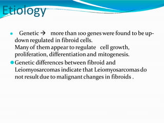 Etiology
⚫ Genetic  more than 100 geneswere found to be up-
down regulated in fibroid cells.
Manyof them appear to regulate cell growth,
proliferation, differentiationand mitogenesis.
⚫Genetic differences between fibroid and
Leiomyosarcomas indicate that Leiomyosarcomasdo
notresultdue to malignantchanges in fibroids .
 