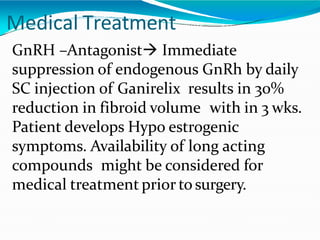 Medical Treatment
GnRH –Antagonist Immediate
suppression of endogenous GnRh by daily
SC injection 0f Ganirelix results in 30%
reduction in fibroid volume with in 3 wks.
Patient develops Hypo estrogenic
symptoms. Availability of long acting
compounds might be considered for
medical treatment prior to surgery.
 