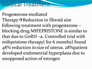 Medical Treatment
Progesterone mediated
TherapyReduction in fibroid size
following treatment with progesterone –
blocking drug MIFEPRISTONE is similar to
that due to GnRH –a. Controlled trial with
mifepristone therapy( for 6 months) found
48% reduction in size of uterus. 28%patient
developed endometrial hyperplasia due to
unopposed action of estrogen
 
