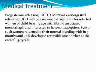Medical Treatment
Progesterone releasing IUCD Mirena-Levonorgestrel
releasing IUCD may bea reasonable treatment forselected
women of child bearing age with fibroid associated
menorrhagia and interested to have contraception. 85% of
such women returned to their normal bleeding with in 3
months and 40% developed reversible amenorrhea at the
end of 1.5-2years .
 