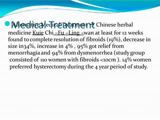 ⚫M
Alte
e
rn
d
at
iic
ve
a
M
led
Tir
ca
e
l T
a
re
ta
m
tme
e
nt
n

tChinese herbal
medicine Kuie Chi –Fu –Ling –wan at least for 12 weeks
found tocompleteresolutionof fibroids (19%), decrease in
size in34%, increase in 4% , 95% got relief from
menorrhagiaand 94% from dysmenorrhea (studygroup
consisted of 110 womenwith fibroids <10cm ). 14% women
preferred hysterectomyduring the 4 year period of study.
 
