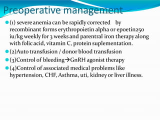 Preoperative management
⚫(1) severeanemia can be rapidlycorrected by
recombinant forms erythropoietin alpha or epoetin250
iu/kg weekly for 3 weeksand parentral iron therapyalong
with folicacid, vitamin C, protein suplementation.
⚫(2)Auto transfusion / donor blood transfusion
⚫(3)Control of bleedingGnRH agonist therapy
⚫(4)Control of associated medical problems like
hypertension, CHF, Asthma, uti, kidney or liver illness.
 