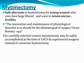Myomectomy
⚫Safealternate to hysterectomy for young women who
even have large fibroid and want to retain uterus ,
fertility
⚫“The restoration and maintenance of physiological
function is orshould be the ultimategoal of surgeryVictor
Bonney -1931”
⚫In carefully selected women myomectomy may be safely
accomplished at the timeof LSCS byexperienced surgeon
instead of caesarean hysterectomy.
 
