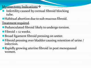 Myomectomy Indications
⚫ Infertilitycaused bycornual fibroid blocking
tube.
⚫Habitual abortion due tosub mucous fibroid.
Treatmentrequired.
⚫Pedunculated fibroid likely to undergo torsion.
⚫Fibroid > 12 weeks.
⚫Broad ligament fibroid pressing on ureter.
⚫Fibroid pressing over bladdercausing retention of urine /
infection.
⚫Rapidlygrowing uterine fibroid in post menopausal
women.
 