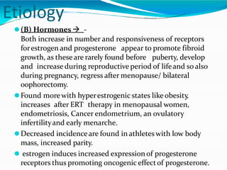 Etiology
⚫(B) Hormones  -
Both increase in number and responsiveness of receptors
forestrogen and progesterone appear to promote fibroid
growth, as theseare rarely found before puberty, develop
and increase during reproductive period of lifeand so also
during pregnancy, regress after menopause/ bilateral
oophorectomy.
⚫Found morewith hyperestrogenic states like obesity,
increases after ERT therapy in menopausal women,
endometriosis, Cancer endometrium, an ovulatory
infertilityand early menarche.
⚫Decreased incidenceare found in athleteswith low body
mass, increased parity.
⚫ estrogen induces increased expressionof progesterone
receptors thus promoting oncogenic effectof progesterone.
 