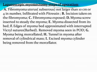 Laparoscopic myomectomy-stepsof operation:
A. Fibromyoma uterus( subserous) not larger than 10 cm or
4 in number, Infiltrated with Pitressin ; B. Incision taken on
the fibromyoma; C. Fibromyoma exposed; D. Myoma screw
inserted to steady the myoma; E. Myoma dissected from its
bed; F. Edges of myoma bed approximated with interrupted
Vicryl sutures(Barbed). Removed myoma seen in POD; G.
Myoma being morcellated; H. Tunnel in myoma after
removal of cylindrical mass; I. Excised myoma cylinder
being removed from the morcellator.
 