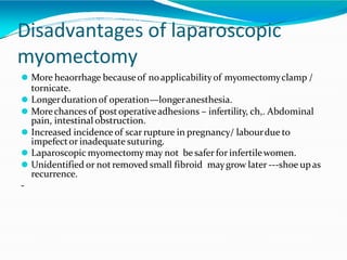 Disadvantages of laparoscopic
myomectomy
⚫ More heaorrhage becauseof noapplicabilityof myomectomyclamp /
tornicate.
⚫ Longerdurationof operation—longeranesthesia.
⚫ Morechances of postoperativeadhesions – infertility, ch,. Abdominal
pain, intestinal obstruction.
⚫ Increased incidence of scar rupture in pregnancy/ labourdue to
impefector inadequate suturing.
⚫ Laparoscopic myomectomy may not be safer for infertilewomen.
⚫ Unidentified or notremoved small fibroid maygrow later ---shoe upas
recurrence.
-
 