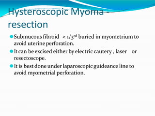 Hysteroscopic Myoma -
resection
⚫Submucous fibroid < 1/3rd buried in myometrium to
avoid uterineperforation.
⚫Itcan beexcised either byelectric cautery , laser or
resectoscope.
⚫It is bestdone under laparoscopicguideance line to
avoid myometrial perforation.
 