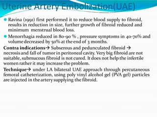 Uterine Artery Embolization(UAE)
⚫ Ravina (1991) first performed it to reduce blood supply to fibroid,
results in reduction in size, further growth of fibroid reduced and
minimum menstrual blood loss.
⚫ Menorrhagia reduced in 80-90 % , pressure symptoms in 40-70% and
volumedecreased by 50% at theend of 3 months.
Contra indications Subserous and pedunculated fibroid 
necrosisand fall of tumor in peritoneal cavity. Very big fibroid are not
suitable, submucous fibroid is notcured. Itdoes not help the infertile
womenrather it may increase the problem.
Technique under LA bilateral UAE approach through percutaneous
femoral catheterization, using poly vinyl alcohol gel (PVA gel) particles
are injected in thearterysupplying the fibroid.
 
