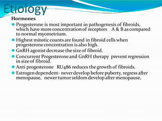Etiology
Hormones
⚫ Progesterone is most important in pathogenesis of fibroids,
which have moreconcentrationof receptors A & B ascompared
to normal myometrium.
⚫ Highest mitoticcountsare found in fibroid cellswhen
progesteroneconcentration is also high.
⚫ GnRH agonistdecrease the sizeof fibroid.
⚫ Concurrent Progesteroneand GnRH therapy preventregression
in sizeof fibroid.
⚫ Anti progesterone RU486 reduces thegrowth of fibroids.
⚫ Estrogendependent- neverdevelop beforepuberty, regressafter
menopause, newertumorseldom developafter menopause,
 