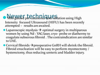 ⚫N
MR
e
I w
guid
e
ed
rpt
er
e
cu
c
ta
h
ne
n
ou
is
q
la
u
ser
e
as
blation using High
Intensity focused Ultrasound (HIFU) has been recently
attempted – resultsareawaited.
⚫Laparoscopic myolysis  optimal surgery in multiparous
women by using Nd : YAG laser, cryo- probe or diathermy to
coagulate subserous fibroid . Thecontraindication are similar
to UAE.
⚫Cervical fibroids preoperative GnRH will shrink the fibroid.
Fibroid enucleation will be easy to perform myomectomy /
hysterectomy, thus reducing uretericand bladder injury.
 