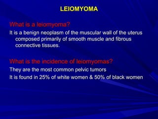 LEIOMYOMALEIOMYOMA
What is a leiomyoma?What is a leiomyoma?
It is a benign neoplasm of the muscular wall of the uterusIt is a benign neoplasm of the muscular wall of the uterus
composed primarily of smooth muscle and fibrouscomposed primarily of smooth muscle and fibrous
connective tissues.connective tissues.
What is the incidence of leiomyomas?What is the incidence of leiomyomas?
They are the most common pelvic tumorsThey are the most common pelvic tumors
It is found in 25% of white women & 50% of black womenIt is found in 25% of white women & 50% of black women
 