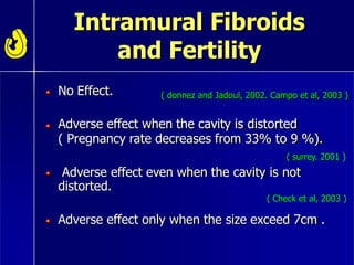 Intramural Fibroids
and Fertility
No Effect. ( donnez and Jadoul, 2002. Campo et al, 2003 )
Adverse effect when the cavity is distorted
( Pregnancy rate decreases from 33% to 9 %).
( surrey. 2001 )
Adverse effect even when the cavity is not
distorted.
( Check et al, 2003 )
Adverse effect only when the size exceed 7cm .
 