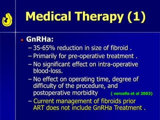 Medical Therapy (1)
GnRHa:
– 35-65% reduction in size of fibroid .
– Primarily for pre-operative treatment .
– No significant effect on intra-operative
blood-loss.
– No effect on operating time, degree of
difficulty of the procedure, and
postoperative morbidity
– Current management of fibroids prior
ART does not include GnRHa Treatment .
( vercello et al 2003)
 