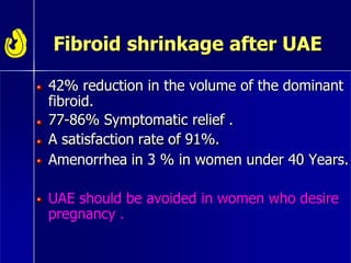 Fibroid shrinkage after UAE
42% reduction in the volume of the dominant
fibroid.
77-86% Symptomatic relief .
A satisfaction rate of 91%.
Amenorrhea in 3 % in women under 40 Years.
UAE should be avoided in women who desire
pregnancy .
 