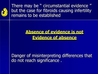 There may be “ circumstantial evidence ”
but the case for fibroids causing infertility
remains to be established
Absence of evidence is not
Evidence of absence
Danger of misinterpreting differences that
do not reach significance .
 