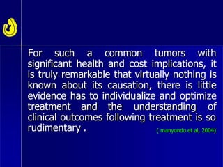 For such a common tumors with
significant health and cost implications, it
is truly remarkable that virtually nothing is
known about its causation, there is little
evidence has to individualize and optimize
treatment and the understanding of
clinical outcomes following treatment is so
rudimentary . ( manyondo et al, 2004)
 