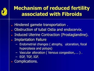 Mechanism of reduced fertility
associated with Fibroids
Hindered gamete transportation .
Obstruction of tubal Ostia and endocervix.
Induced Uterine Contraction (Prostaglandine).
Implantation Failure
– Endometrial changes ( atrophy, ulceration, focal
hyperplasia and polyps)
– Vascular alteration ( Venous congestion,…. ) .
– EGF, TGF, IGF.
Complications.
 