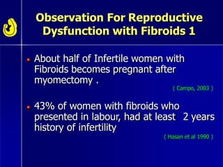 Observation For Reproductive
Dysfunction with Fibroids 1
About half of Infertile women with
Fibroids becomes pregnant after
myomectomy .
( Campo, 2003 )
43% of women with fibroids who
presented in labour, had at least 2 years
history of infertility
( Hasan et al 1990 )
 