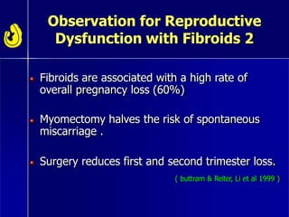 Observation for Reproductive
Dysfunction with Fibroids 2
Fibroids are associated with a high rate of
overall pregnancy loss (60%)
Myomectomy halves the risk of spontaneous
miscarriage .
Surgery reduces first and second trimester loss.
( buttram & Reiter, Li et al 1999 )
 